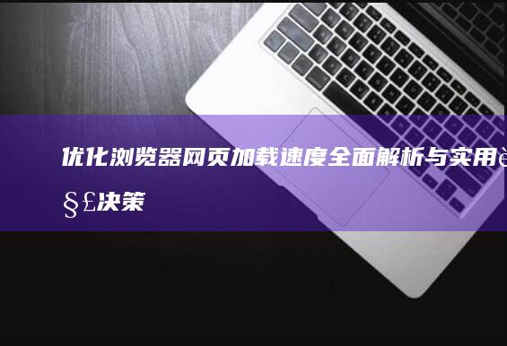 优化浏览器网页加载速度：全面解析与实用解决策略